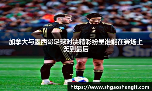 加拿大与墨西哥足球对决精彩纷呈谁能在赛场上笑到最后