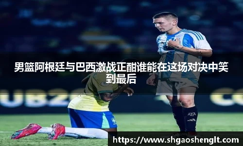 男篮阿根廷与巴西激战正酣谁能在这场对决中笑到最后
